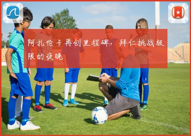 www.kaiyun.cn官网登录入口-开云（中国） - 阿扎伦卡再创里程碑，拜仁挑战极限的夜晚
