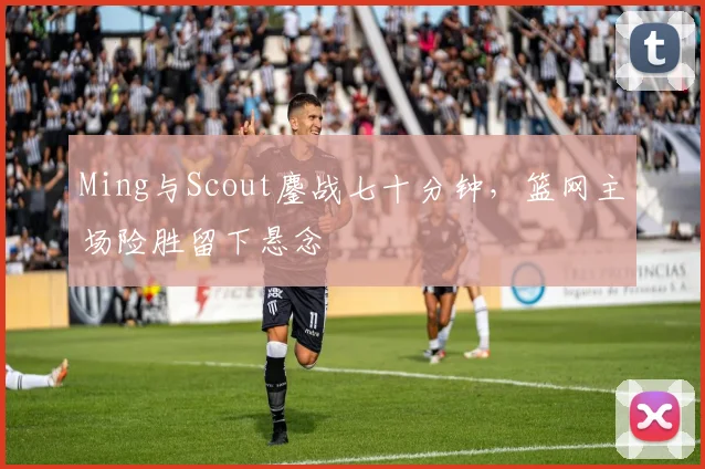 Ming与Scout鏖战七十分钟，篮网主